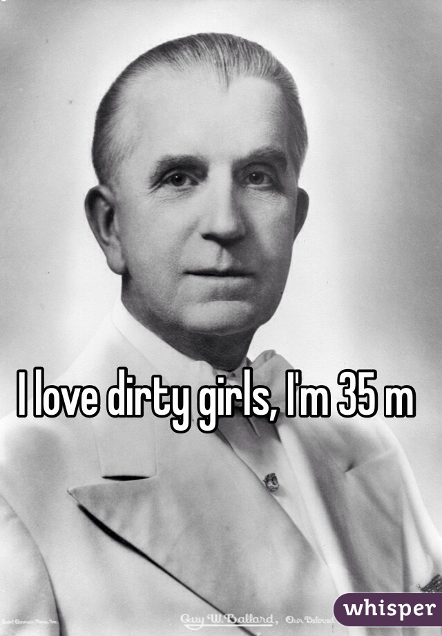 I love dirty girls, I'm 35 m