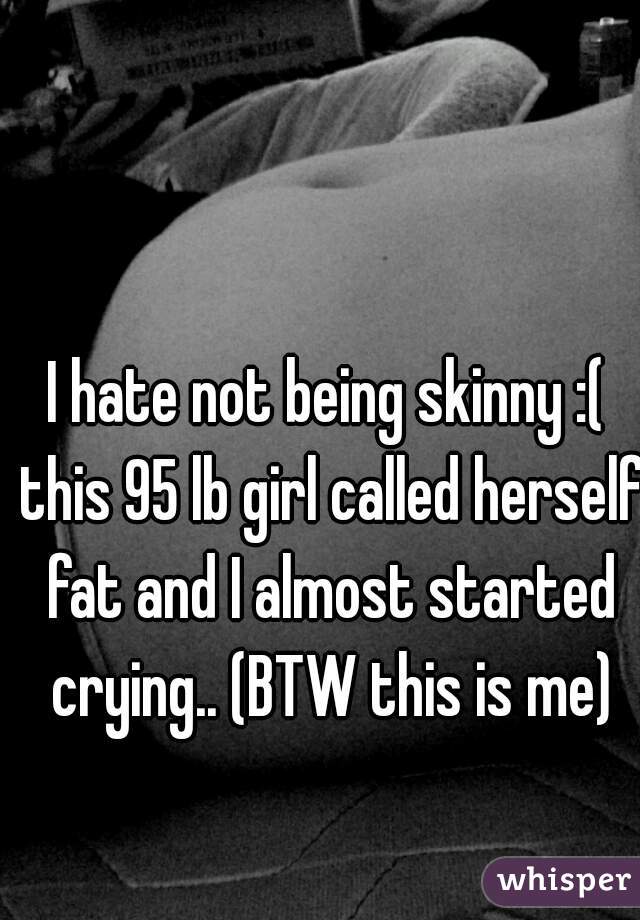 I hate not being skinny :( this 95 lb girl called herself fat and I almost started crying.. (BTW this is me)