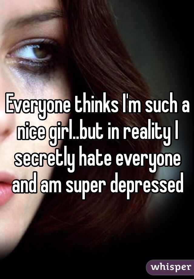 Everyone thinks I'm such a nice girl..but in reality I secretly hate everyone and am super depressed 