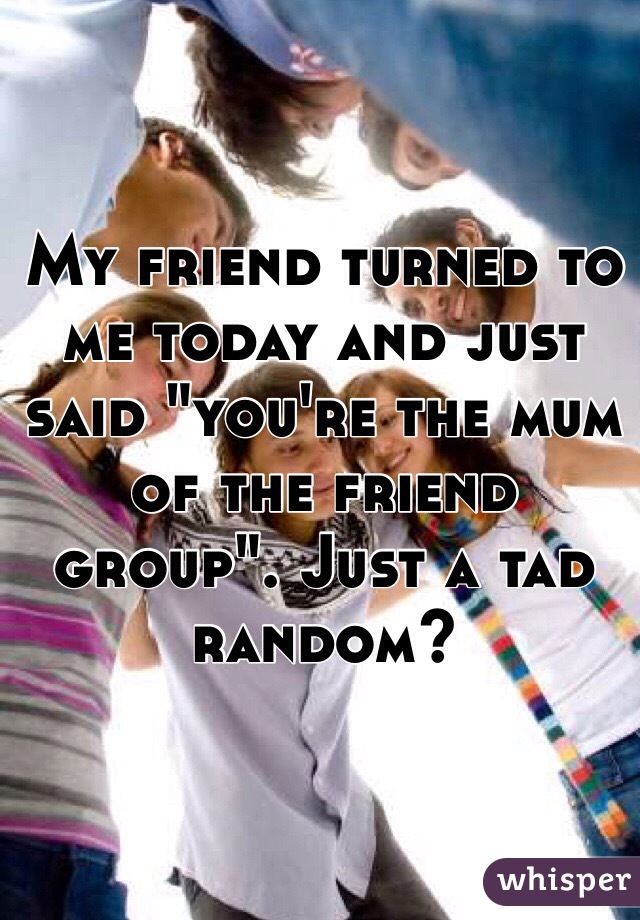 My friend turned to me today and just said "you're the mum of the friend group". Just a tad random? 