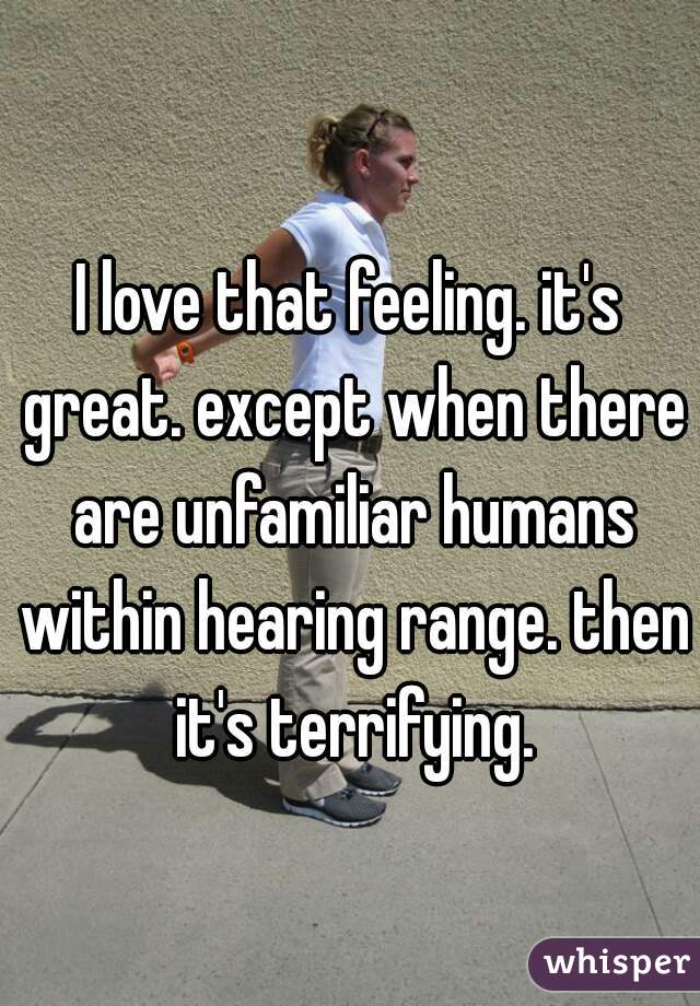 I love that feeling. it's great. except when there are unfamiliar humans within hearing range. then it's terrifying.