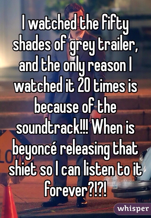 I watched the fifty shades of grey trailer, and the only reason I watched it 20 times is because of the soundtrack!!! When is beyoncé releasing that shiet so I can listen to it forever?!?! 