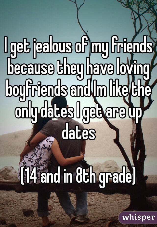 I get jealous of my friends because they have loving boyfriends and Im like the only dates I get are up dates

(14 and in 8th grade)