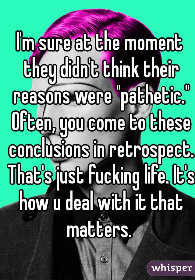 I'm sure at the moment they didn't think their reasons were "pathetic." Often, you come to these conclusions in retrospect. That's just fucking life. It's how u deal with it that matters. 