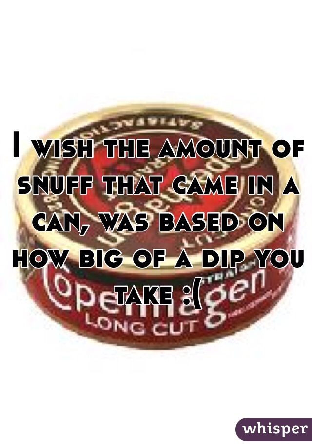 I wish the amount of snuff that came in a can, was based on how big of a dip you take :(