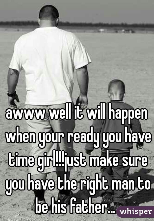 awww well it will happen when your ready you have time girl!!!just make sure you have the right man to be his father.... 