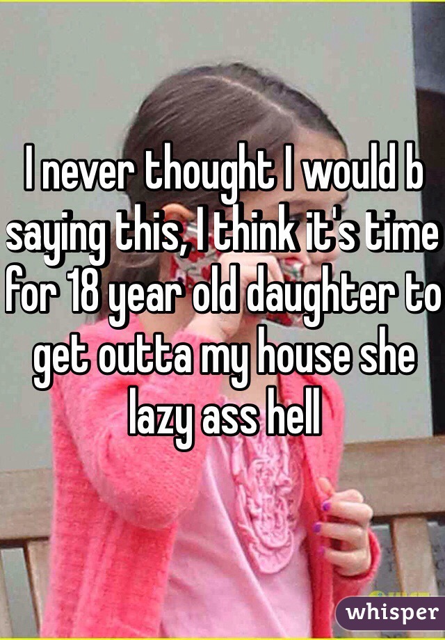 I never thought I would b saying this, I think it's time for 18 year old daughter to get outta my house she lazy ass hell 