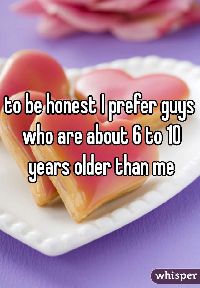 to be honest I prefer guys who are about 6 to 10 years older than me