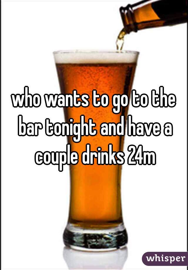 who wants to go to the bar tonight and have a couple drinks 24m