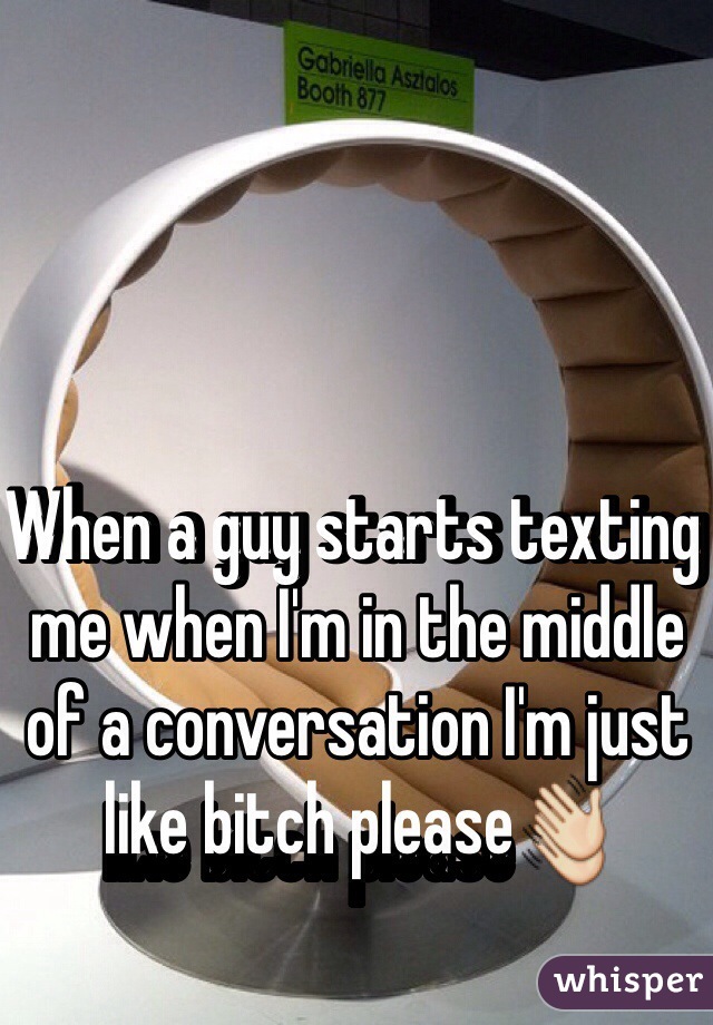 When a guy starts texting me when I'm in the middle of a conversation I'm just like bitch please👋