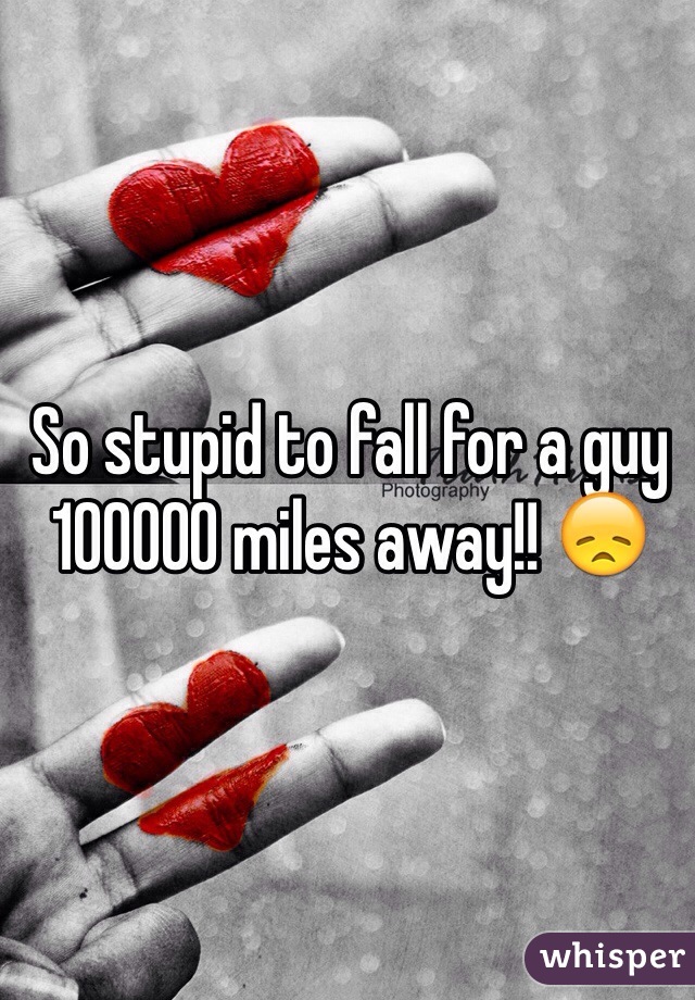 So stupid to fall for a guy 100000 miles away!! 😞