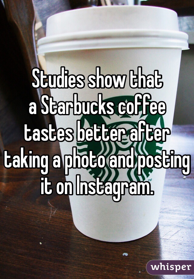 Studies show that 
a Starbucks coffee 
tastes better after taking a photo and posting it on Instagram.