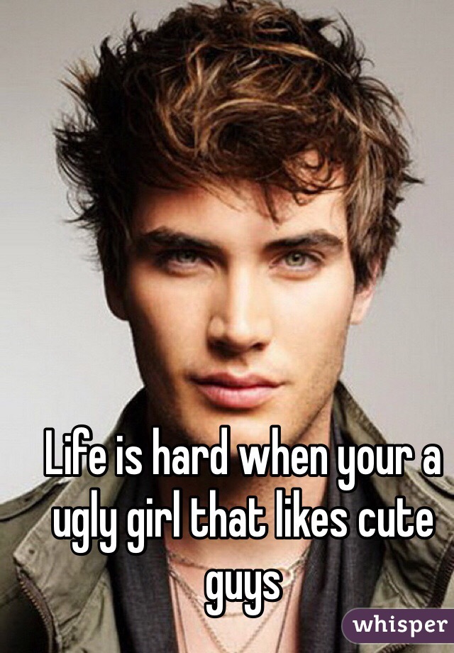 Life is hard when your a ugly girl that likes cute guys