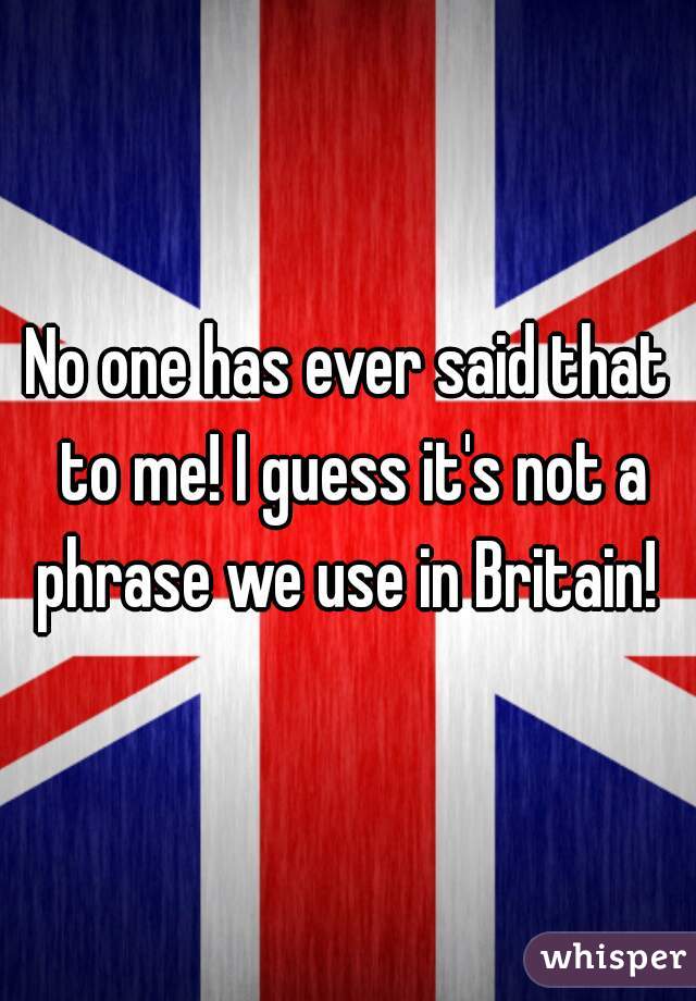 No one has ever said that to me! I guess it's not a phrase we use in Britain! 