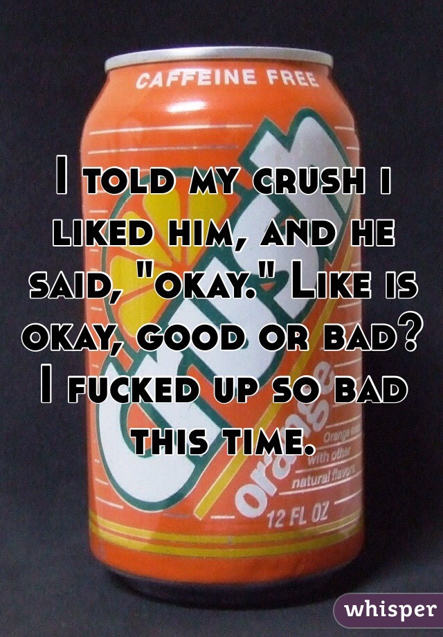 I told my crush i liked him, and he said, "okay." Like is okay, good or bad? I fucked up so bad this time.