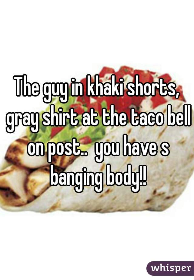 The guy in khaki shorts, gray shirt at the taco bell on post..  you have s banging body!!
