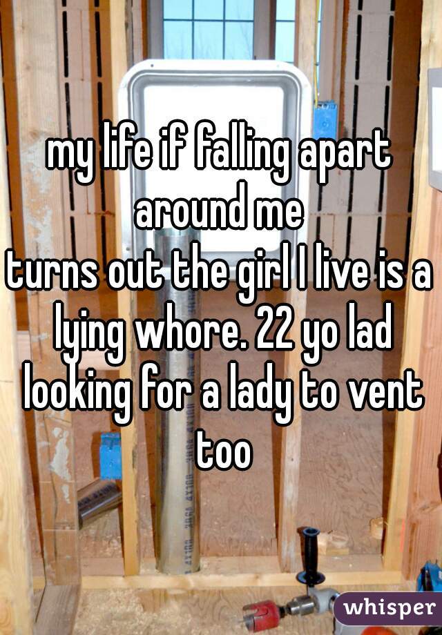 my life if falling apart around me 
turns out the girl I live is a lying whore. 22 yo lad looking for a lady to vent too