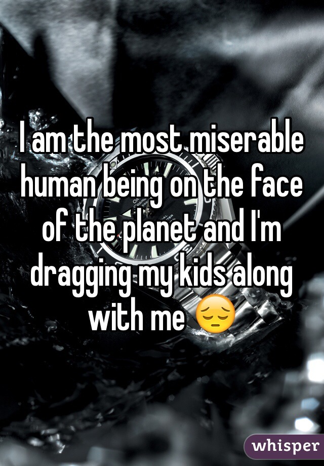 I am the most miserable human being on the face of the planet and I'm dragging my kids along with me 😔