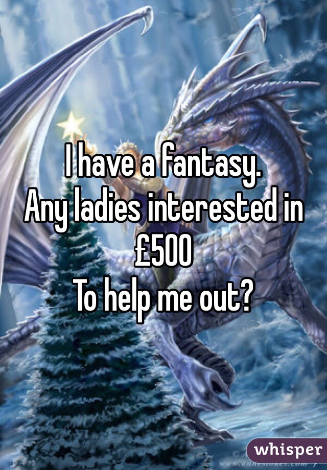 I have a fantasy.
Any ladies interested in 
£500
To help me out? 