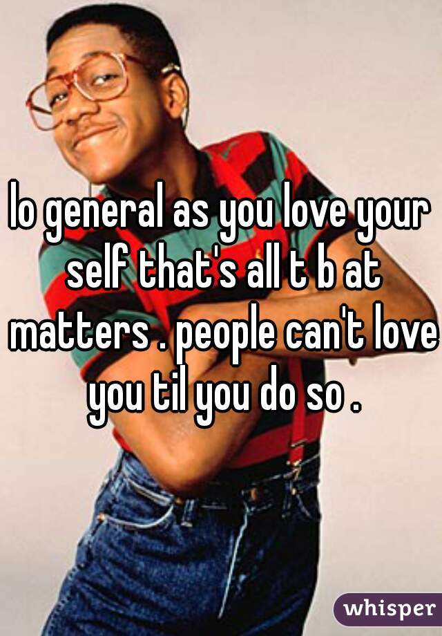 lo general as you love your self that's all t b at matters . people can't love you til you do so .
