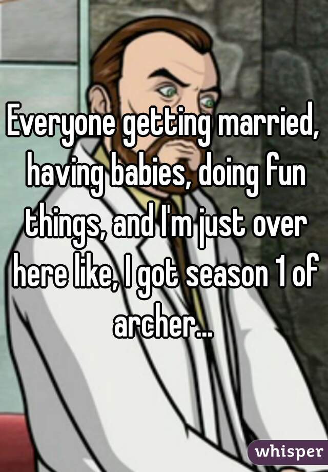Everyone getting married, having babies, doing fun things, and I'm just over here like, I got season 1 of archer... 