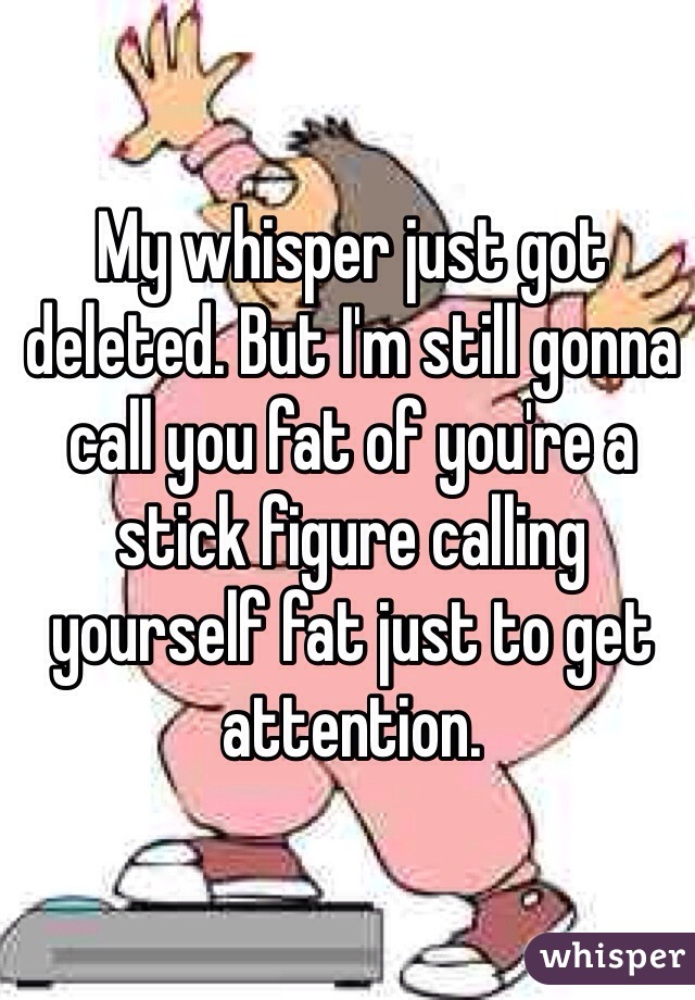 My whisper just got deleted. But I'm still gonna call you fat of you're a stick figure calling yourself fat just to get attention. 