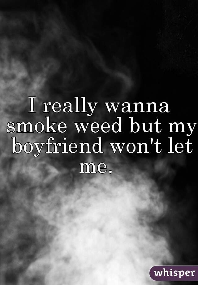 I really wanna smoke weed but my boyfriend won't let me.  
