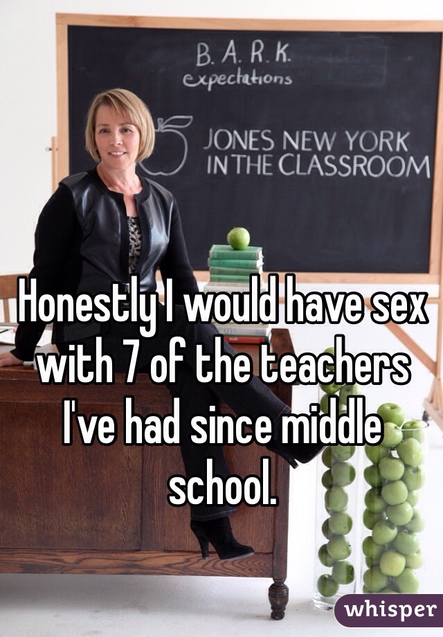Honestly I would have sex with 7 of the teachers I've had since middle school. 