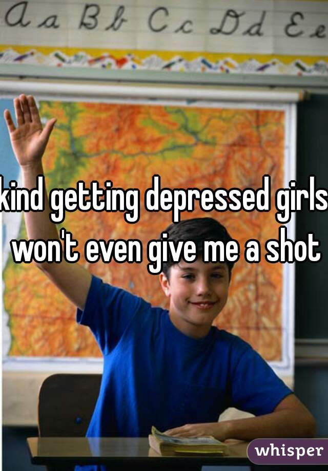 kind getting depressed girls won't even give me a shot