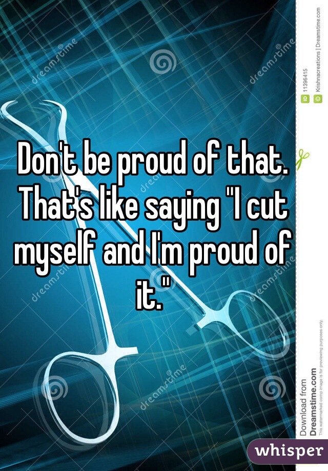 Don't be proud of that. That's like saying "I cut myself and I'm proud of it." 
