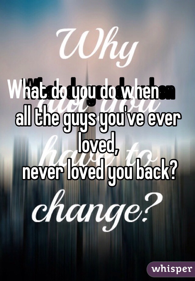 What do you do when            all the guys you've ever loved,
 never loved you back?