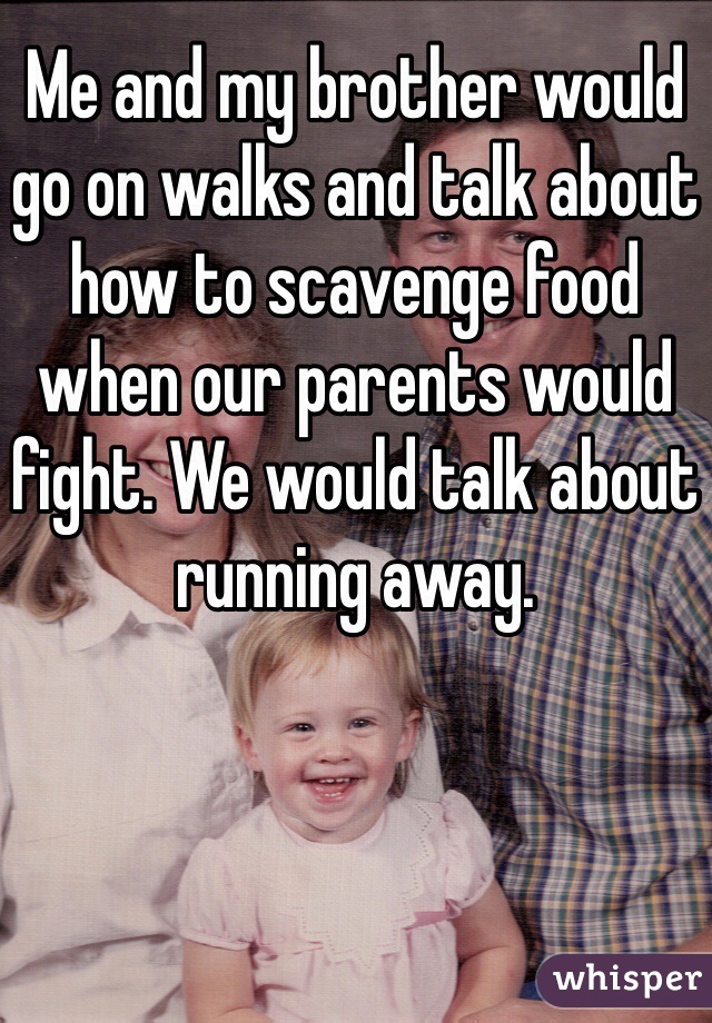 Me and my brother would go on walks and talk about how to scavenge food when our parents would fight. We would talk about running away. 