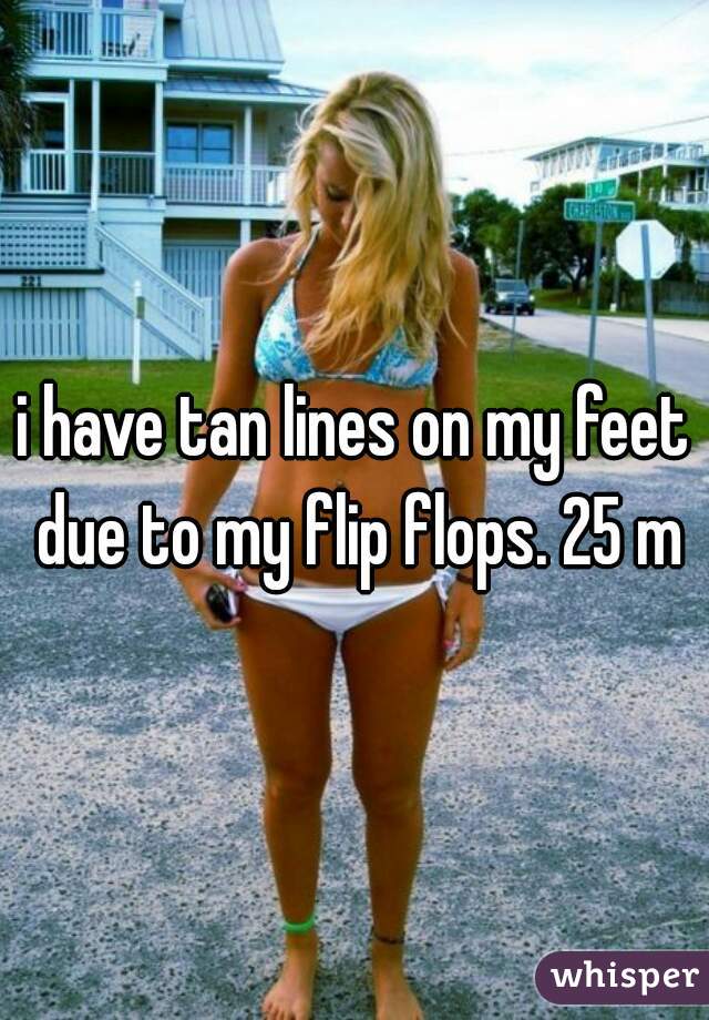 i have tan lines on my feet due to my flip flops. 25 m