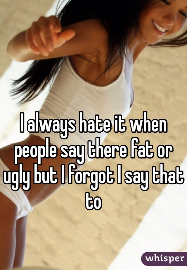 I always hate it when people say there fat or ugly but I forgot I say that to