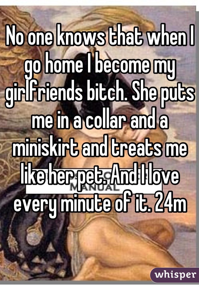 No one knows that when I go home I become my girlfriends bitch. She puts me in a collar and a miniskirt and treats me like her pet. And I love every minute of it. 24m