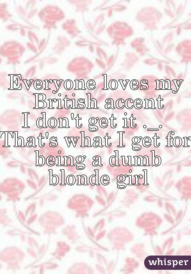 Everyone loves my British accent
I don't get it ._. 
That's what I get for being a dumb blonde girl