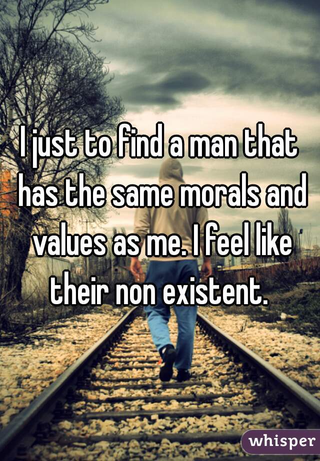 I just to find a man that has the same morals and values as me. I feel like their non existent. 