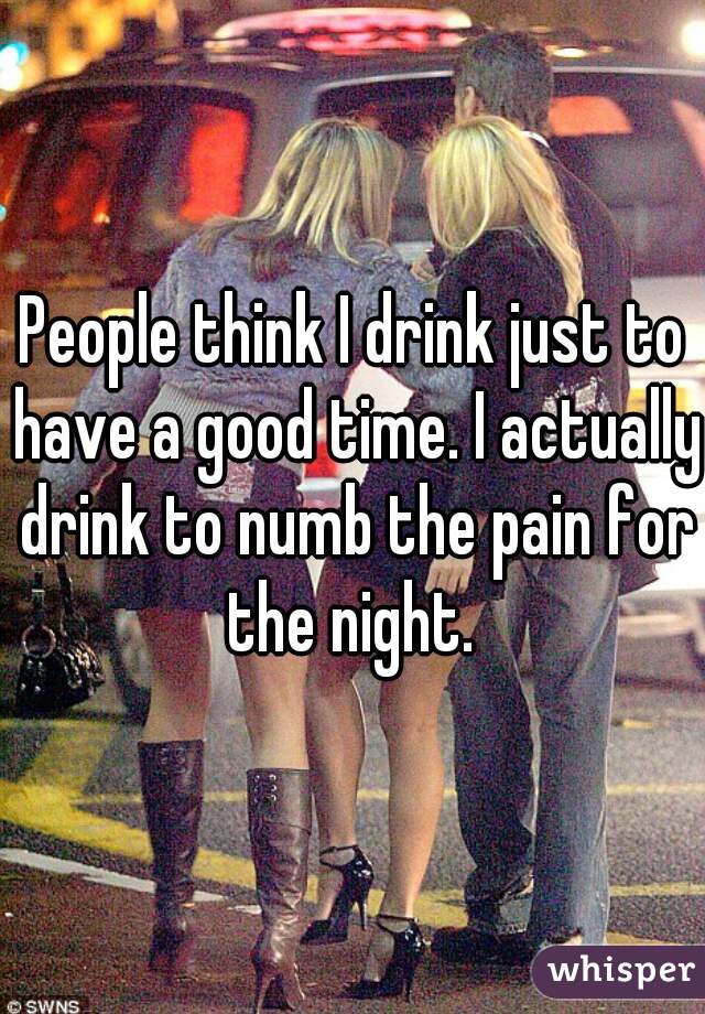 People think I drink just to have a good time. I actually drink to numb the pain for the night. 