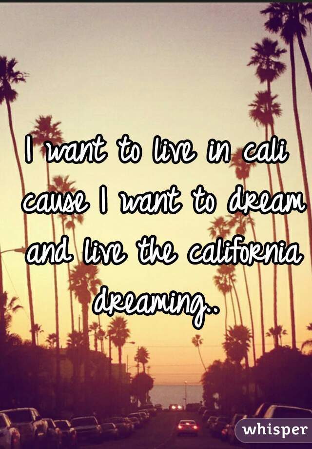 I want to live in cali cause I want to dream and live the california dreaming.. 