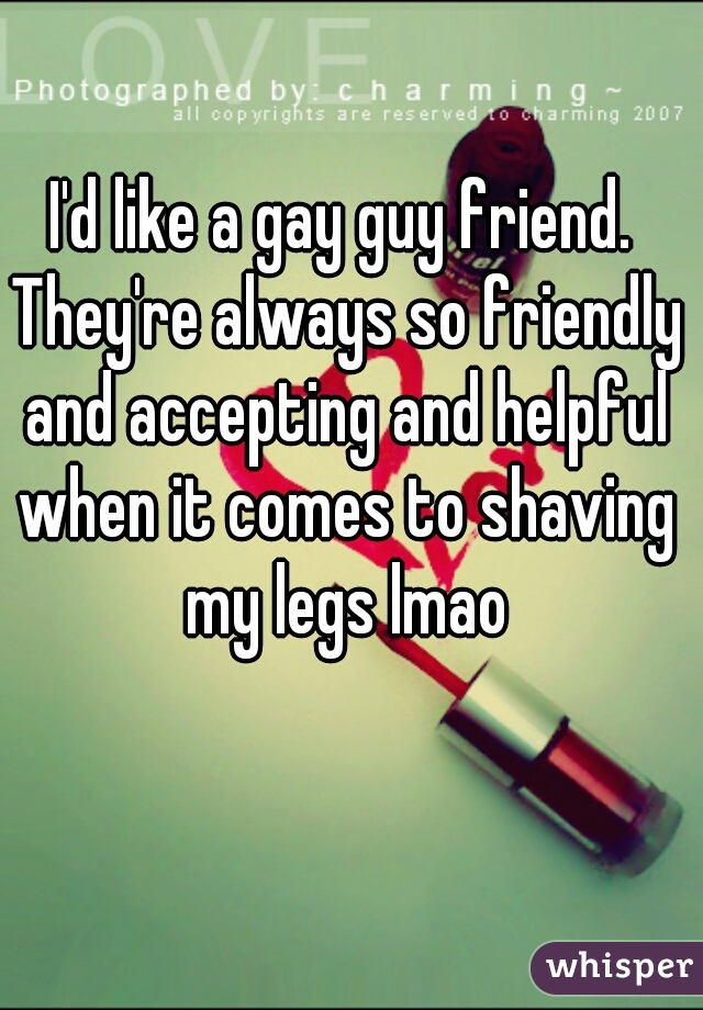 I'd like a gay guy friend. They're always so friendly and accepting and helpful when it comes to shaving my legs lmao