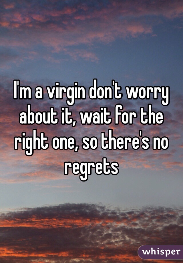 I'm a virgin don't worry about it, wait for the right one, so there's no regrets 