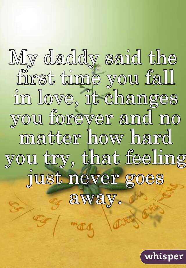 My daddy said the first time you fall in love, it changes you forever and no matter how hard you try, that feeling just never goes away.