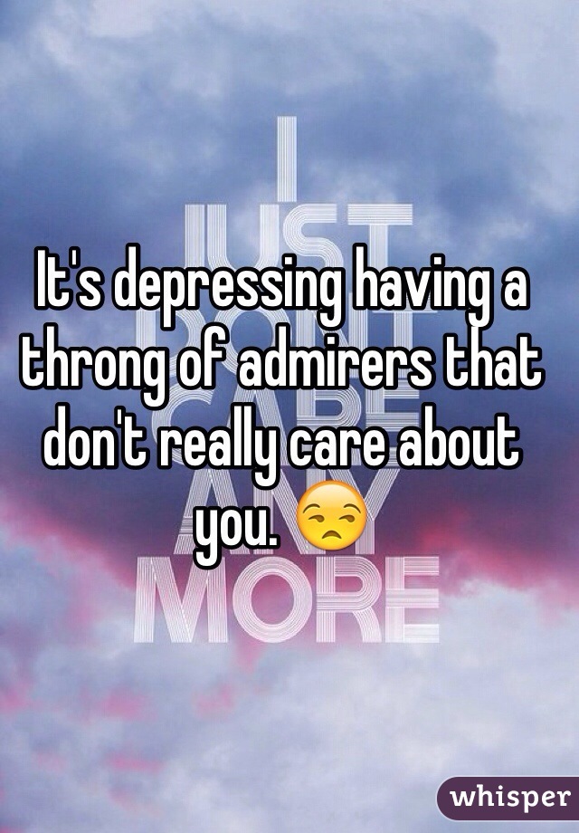 It's depressing having a throng of admirers that don't really care about you. 😒