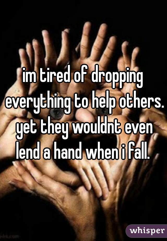 im tired of dropping everything to help others. yet they wouldnt even lend a hand when i fall. 