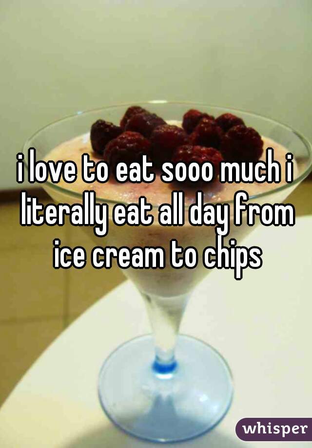 i love to eat sooo much i literally eat all day from ice cream to chips