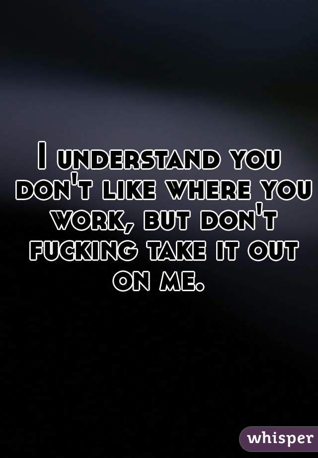 I understand you don't like where you work, but don't fucking take it out on me. 