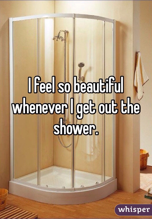 I feel so beautiful whenever I get out the shower. 