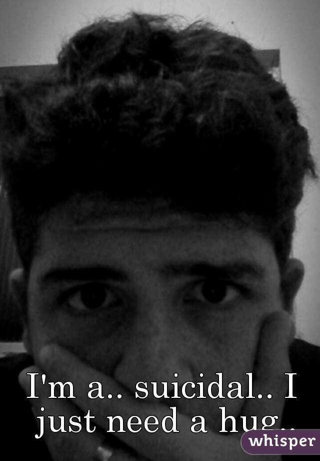 I'm a.. suicidal.. I just need a hug..