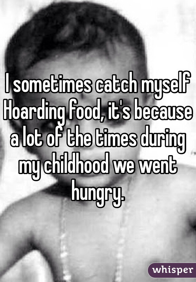 I sometimes catch myself Hoarding food, it's because a lot of the times during my childhood we went hungry.