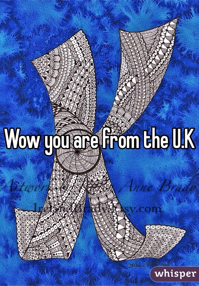 Wow you are from the U.K
